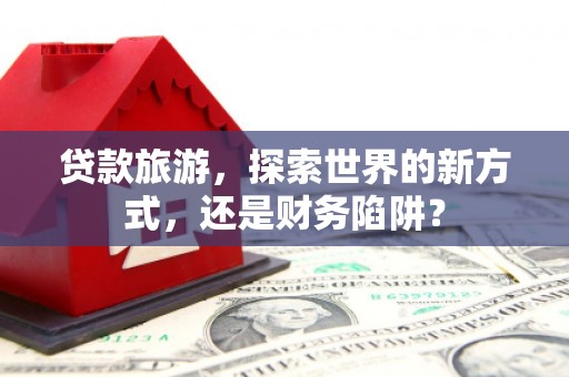 藁城贷款旅游，探索世界的新方式，还是财务陷阱？